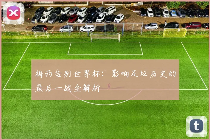 梅西告别世界杯：影响足坛历史的最后一战全解析