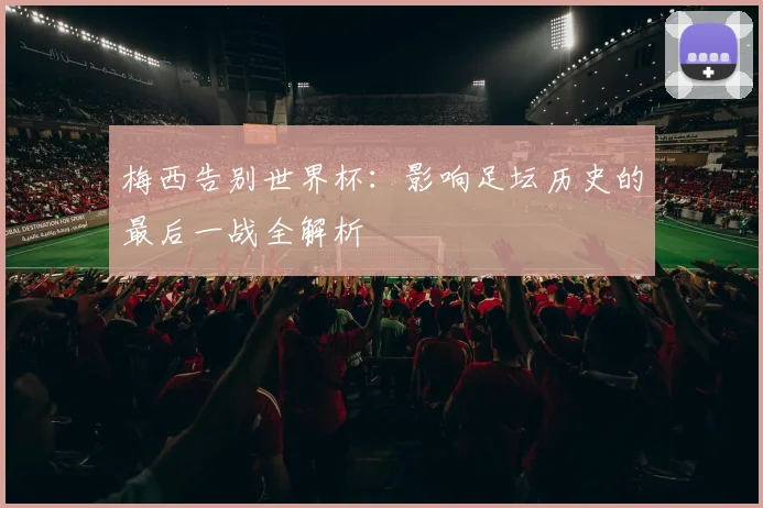 梅西告别世界杯：影响足坛历史的最后一战全解析