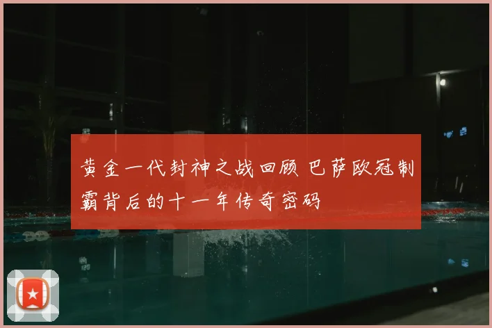 黄金一代封神之战回顾 巴萨欧冠制霸背后的十一年传奇密码