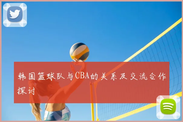 韩国篮球队与CBA的关系及交流合作探讨