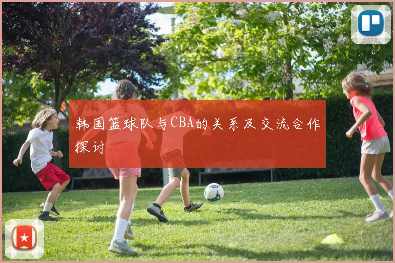 韩国篮球队与CBA的关系及交流合作探讨