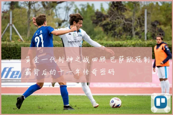 黄金一代封神之战回顾 巴萨欧冠制霸背后的十一年传奇密码