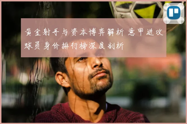 黄金射手与资本博弈解析 意甲进攻球员身价排行榜深度剖析